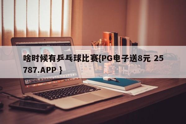 啥时候有乒乓球比赛{PG电子送8元 25787.APP }