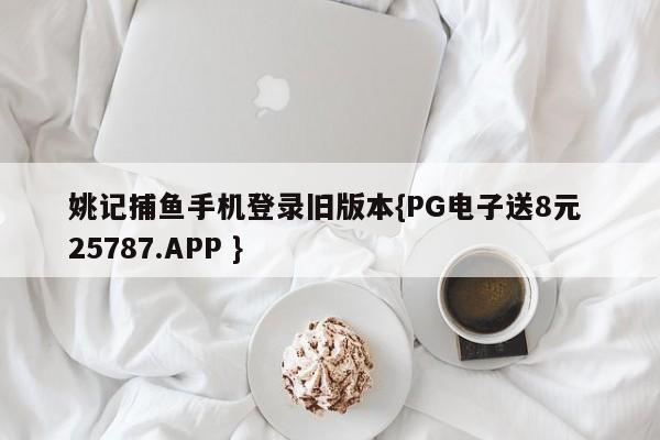 姚记捕鱼手机登录旧版本{PG电子送8元 25787.APP }