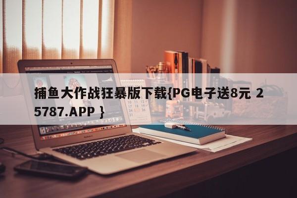 捕鱼大作战狂暴版下载{PG电子送8元 25787.APP }