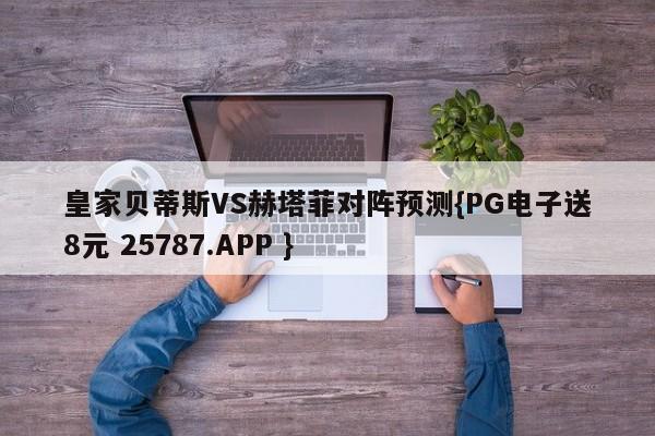 皇家贝蒂斯VS赫塔菲对阵预测{PG电子送8元 25787.APP }