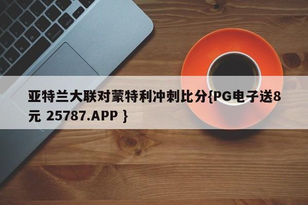 亚特兰大联对蒙特利冲刺比分{PG电子送8元 25787.APP }