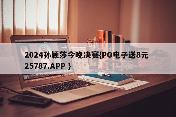 2024孙颖莎今晚决赛{PG电子送8元 25787.APP }