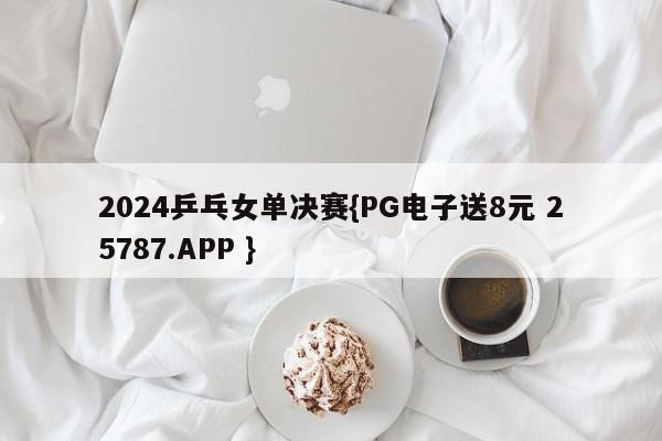 2024乒乓女单决赛{PG电子送8元 25787.APP }