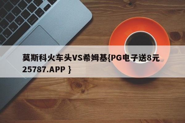 莫斯科火车头VS希姆基{PG电子送8元 25787.APP }