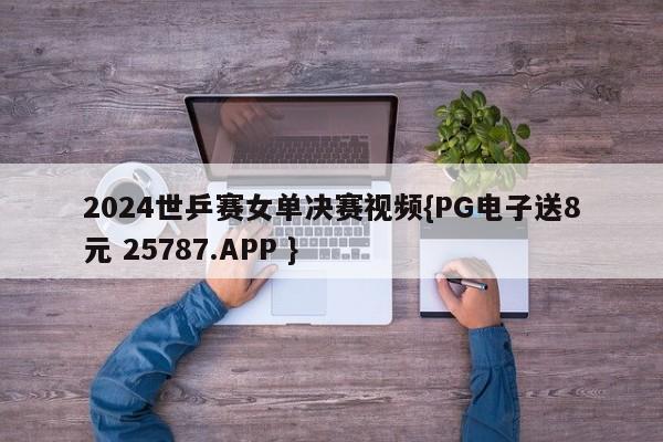 2024世乒赛女单决赛视频{PG电子送8元 25787.APP }