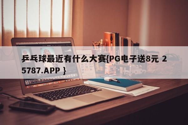 乒乓球最近有什么大赛{PG电子送8元 25787.APP }