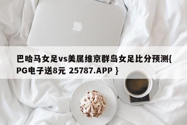 巴哈马女足vs美属维京群岛女足比分预测{PG电子送8元 25787.APP }