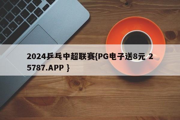 2024乒乓中超联赛{PG电子送8元 25787.APP }