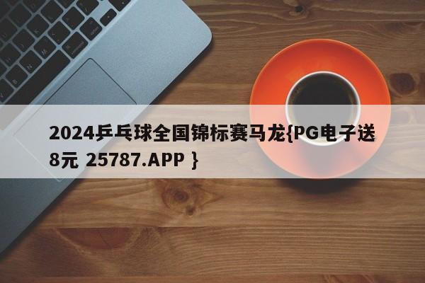 2024乒乓球全国锦标赛马龙{PG电子送8元 25787.APP }