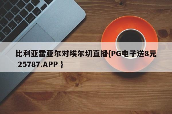 比利亚雷亚尔对埃尔切直播{PG电子送8元 25787.APP }