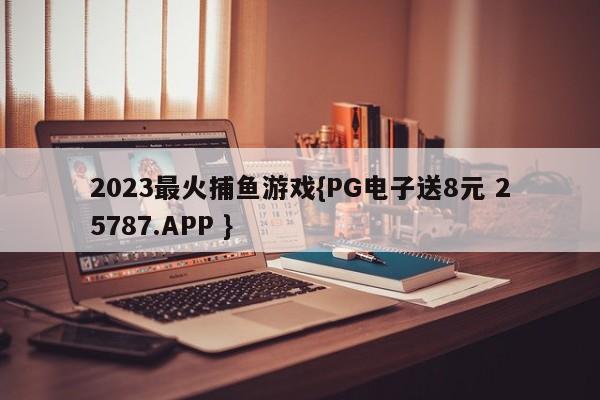 2023最火捕鱼游戏{PG电子送8元 25787.APP }