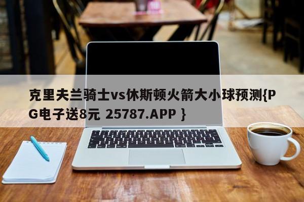 克里夫兰骑士vs休斯顿火箭大小球预测{PG电子送8元 25787.APP }