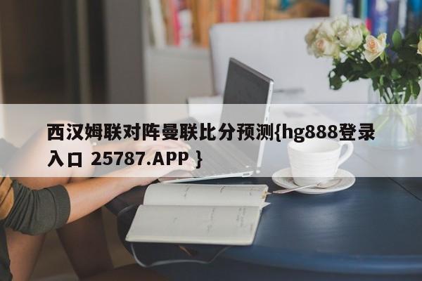 西汉姆联对阵曼联比分预测{hg888登录入口 25787.APP }