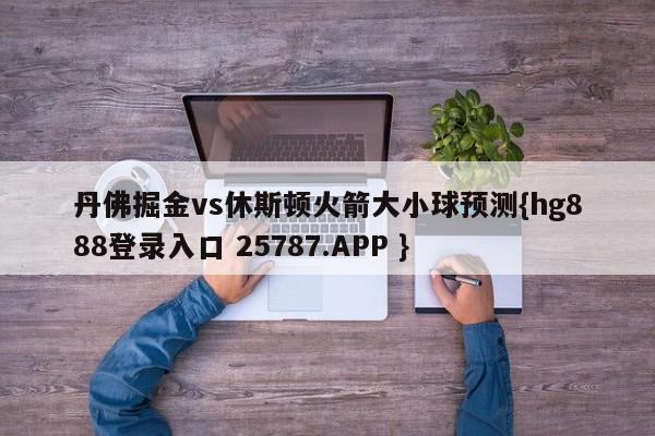 丹佛掘金vs休斯顿火箭大小球预测{hg888登录入口 25787.APP }