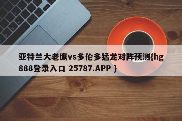 亚特兰大老鹰vs多伦多猛龙对阵预测{hg888登录入口 25787.APP }