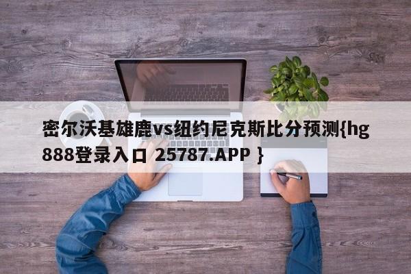 密尔沃基雄鹿vs纽约尼克斯比分预测{hg888登录入口 25787.APP }