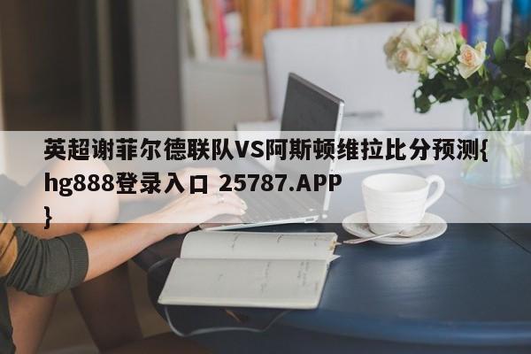 英超谢菲尔德联队VS阿斯顿维拉比分预测{hg888登录入口 25787.APP }