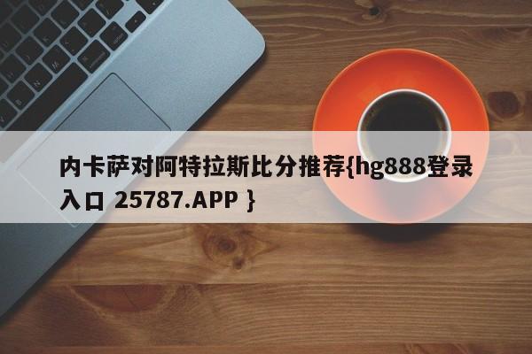 内卡萨对阿特拉斯比分推荐{hg888登录入口 25787.APP }