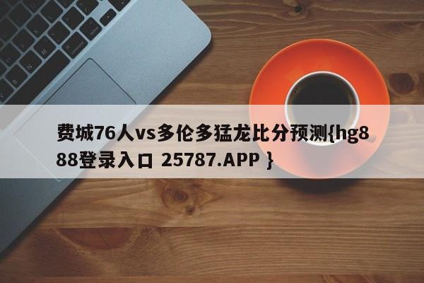 费城76人vs多伦多猛龙比分预测{hg888登录入口 25787.APP }