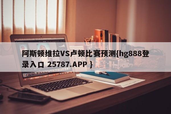 阿斯顿维拉VS卢顿比赛预测{hg888登录入口 25787.APP }