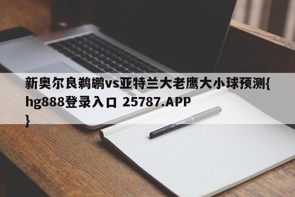 新奥尔良鹈鹕vs亚特兰大老鹰大小球预测{hg888登录入口 25787.APP }