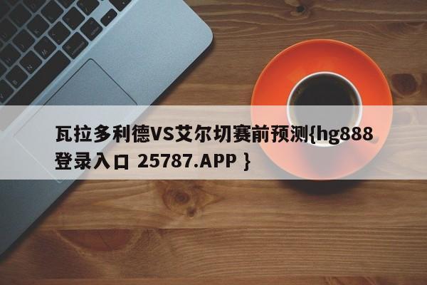 瓦拉多利德VS艾尔切赛前预测{hg888登录入口 25787.APP }