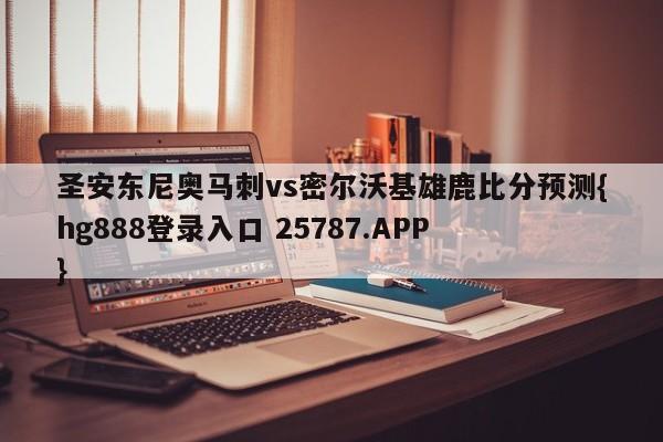 圣安东尼奥马刺vs密尔沃基雄鹿比分预测{hg888登录入口 25787.APP }