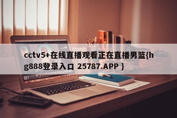 cctv5+在线直播观看正在直播男篮{hg888登录入口 25787.APP }