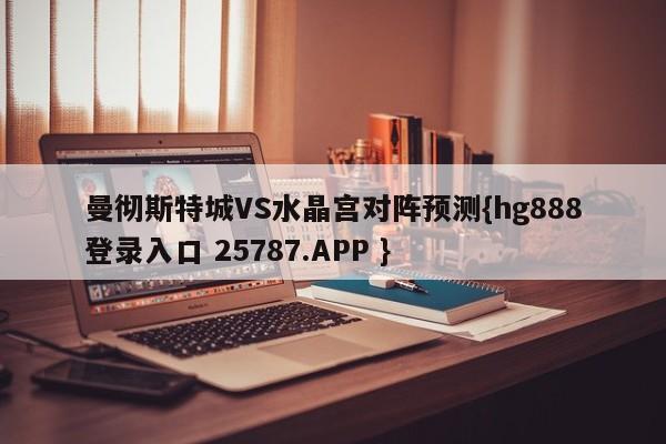 曼彻斯特城VS水晶宫对阵预测{hg888登录入口 25787.APP }