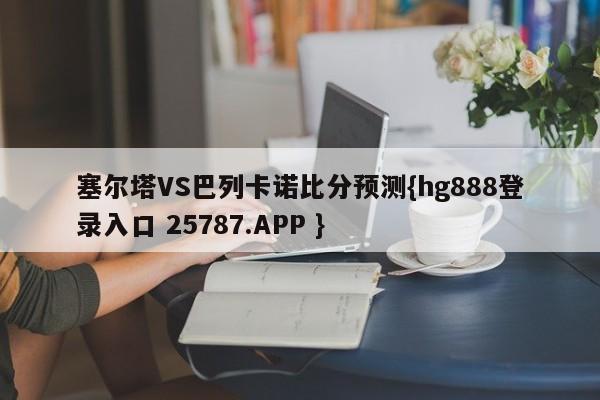 塞尔塔VS巴列卡诺比分预测{hg888登录入口 25787.APP }