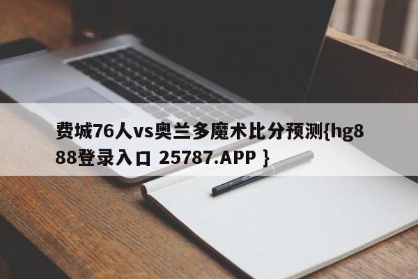 费城76人vs奥兰多魔术比分预测{hg888登录入口 25787.APP }