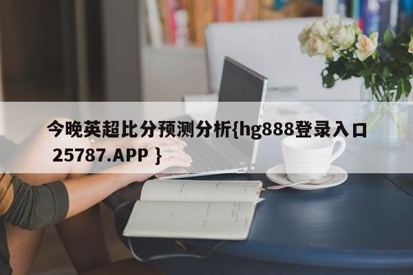 今晚英超比分预测分析{hg888登录入口 25787.APP }