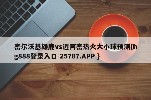 密尔沃基雄鹿vs迈阿密热火大小球预测{hg888登录入口 25787.APP }