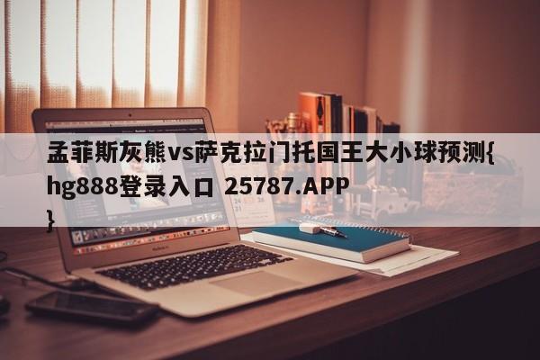 孟菲斯灰熊vs萨克拉门托国王大小球预测{hg888登录入口 25787.APP }