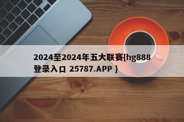 2024至2024年五大联赛{hg888登录入口 25787.APP }