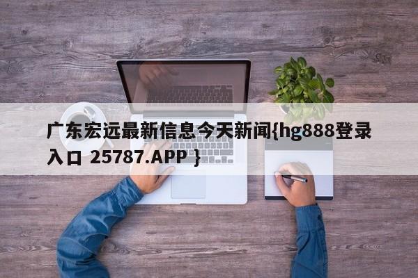 广东宏远最新信息今天新闻{hg888登录入口 25787.APP }