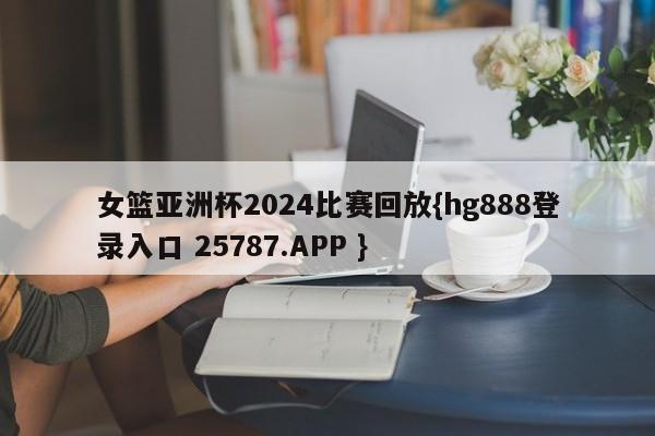 女篮亚洲杯2024比赛回放{hg888登录入口 25787.APP }