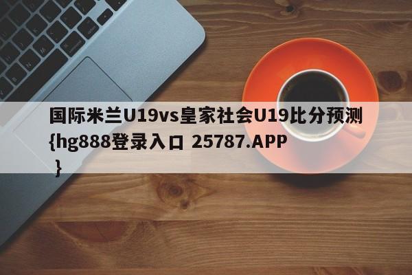 国际米兰U19vs皇家社会U19比分预测{hg888登录入口 25787.APP }