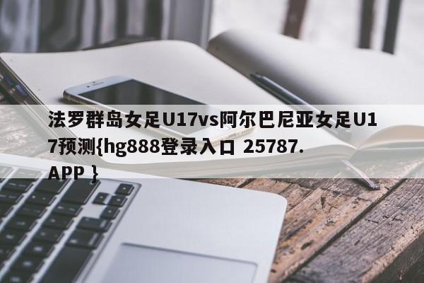 法罗群岛女足U17vs阿尔巴尼亚女足U17预测{hg888登录入口 25787.APP }