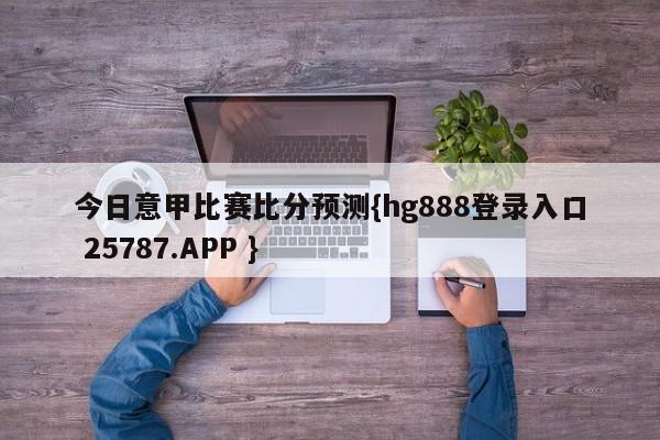 今日意甲比赛比分预测{hg888登录入口 25787.APP }