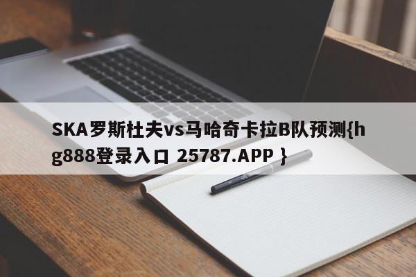 SKA罗斯杜夫vs马哈奇卡拉B队预测{hg888登录入口 25787.APP }