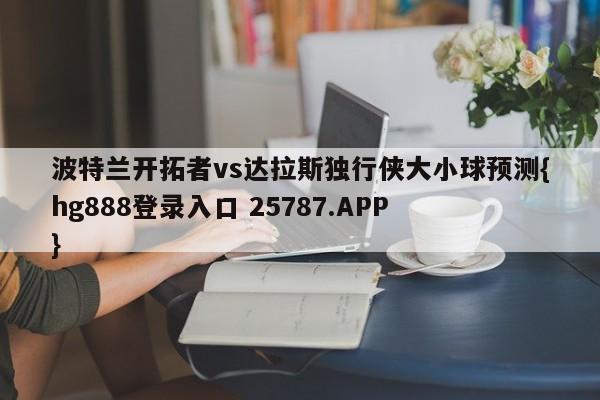 波特兰开拓者vs达拉斯独行侠大小球预测{hg888登录入口 25787.APP }