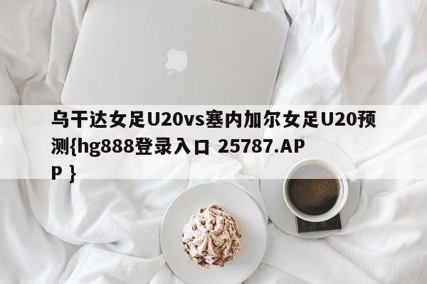 乌干达女足U20vs塞内加尔女足U20预测{hg888登录入口 25787.APP }