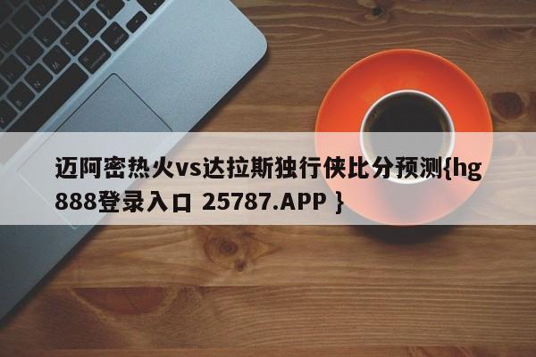 迈阿密热火vs达拉斯独行侠比分预测{hg888登录入口 25787.APP }