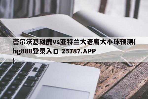 密尔沃基雄鹿vs亚特兰大老鹰大小球预测{hg888登录入口 25787.APP }