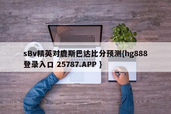 sBv精英对鹿斯巴达比分预测{hg888登录入口 25787.APP }