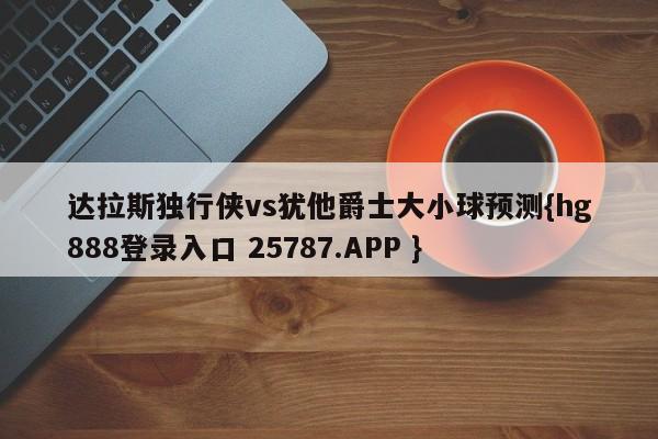 达拉斯独行侠vs犹他爵士大小球预测{hg888登录入口 25787.APP }