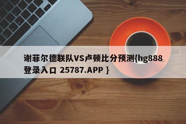 谢菲尔德联队VS卢顿比分预测{hg888登录入口 25787.APP }