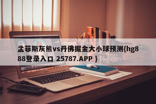 孟菲斯灰熊vs丹佛掘金大小球预测{hg888登录入口 25787.APP }