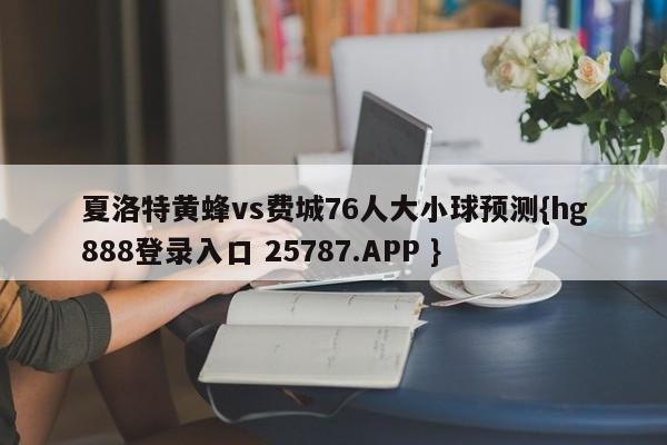 夏洛特黄蜂vs费城76人大小球预测{hg888登录入口 25787.APP }